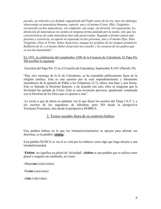 pecado, en relación a su deidad, engendrado del Padre antes de la era, mas sin embargo,
observando su naturaleza humana, soporte, uno y el mismo Cristo, Hijo, Unigénito,
reconocido en dos naturalezas, sin confusión, sin cargo, sin división, sin separación; La
distinción de naturalezas no siendo en ninguna forma anulada por la unión, sino que las
características de cada naturaleza han sido preservadas, llegando a formar juntas una
persona y existencia, no aparte ni separada en dos personas, uno y el mismo Hijo, Sólo-
Unigénito, Dios el Verbo, Señor Jesucristo, aunque los profetas de los tiempos primitivos
hablaron de él, y el mismo Señor Jesucristo nos enseñó, y la creencia de los padres que
se nos ha transmitido”.

En 1951, la celebración del cumpleaños 1500 de la Creencia de Calcedonia, El Papa Pío
XII escribió lo siguiente:

Encíclica del Papa Pío 12 en el Concilio de Calcedonia, Septiembre 8,1951 (Párrafo 29).

“Hay otro enemigo de la fe de Calcedonia, se ha extendido públicamente fuera de la
religión católica. Esta es una opinión por la cual imprudentemente y falsamente
entendieron de la epístola de Pablo a los Felipenses (2:7), ofrece una base y una forma.
Esto es llamado la Doctrina Kenosis, y de acuerdo con esto, ellos se imaginan que la
divinidad fue quitada de Cristo. Esto es una invención perversa, igualmente condenada
con la Doctrina de los Doce que es opuesta a ésta”.

-Le invito a que de ahora en adelante vea lo que dicen los escritos del Tanaj (‘A.T.’), y
los escritos de los seguidores de Iehoshua, pero NO desde la perspectiva
Trinitaria/Triunitaria, sino desde la perspectiva HEBREA.

                  2. Textos sacados fuera de su contexto hebreo


Una palabra hebrea en la que los trinitarios/triunitarios se apoyan para afirmar sus
doctrinas, es la palabra ‘elohim’.

Esta palabra NUNCA se vio ni se verá por los hebreos como algo que haga alusión a una
trinidad/triunidad.

‘Elohim’ no significa un plural de ‘divinidad’; elohim es una palabra que se utiliza como
plural o singular sin cambiarla, así como:

-Shamaim (cielo/cielos)

-Panim (cara/caras)

-Jaim (vida/vidas).




                                                                                       6
 