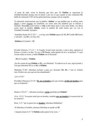 -A pesar de todo, existe la doctrina que dice que: En Elohim se representa la
trinidad/triunidad, porque esta en plural y por eso es que cuando se dice solamente El,
habla de solamente UNA de las partes/personas, porque está en singular.

Ya demostré anteriormente que la palabra ‘elohim’ es una palabra que se utiliza como
plural y como singular sin cambiarla, así como estas dos palabras que se utilizan a
menudo: Shamaim (cielo/cielos) o Jaim (vida/vidas); pero si aun tiene dudas, vea ahora
como tanto la palabra elohim, como la palabra el, nada tienen que ver con la
Trinidad/Triunidad. Ejemplos:

 Ieshaiáhu (Isaías 45:21-22) “... y no hay otro Elohim aparte de Mí, El-Tzadik (El-Justo)
y salvador...soy El, y no hay otro.

-Elohim (el Creador) = El



B’reshit (Génesis 17:1,3) “...Y Cuando Avram tenía noventa y nueve años, apareció el
Eterno a Avram y le dijo: Yo soy el El Shadai; anda delante de mí y sé perfecto. Y cayó
Avram sobre su rostro, y habló Elohim con él diciendo”

- El (el Creador) = Elohim

¿Se dio cuenta de que Elohim es El, y no Iehoshua? Si todavía no lo cree, siga leyendo y
vera que Iehoshua NO es ni El, ni Elohim.

Matitiahu 27:46"...Iehoshua exclamo a gran voz, diciendo: Eli, Eli...? esto es: Elohim
mio, Elohim mio, por que me has abandonado?

-¿Lo ve Ud.?

B’midbar (Números) 23:19: “EL no es hombre para que mienta, ni hijo de hombre para
que se arrepienta”.



Hechos 2:22-23: "...Iehoshua nazareno, varón aprobado por Elohim”.

1Cor. 15:21: "la muerte entró por un hombre, también por un hombre la resurrección de
los muertos".

Rom. 5:15: "por la gracia de un hombre, Iehoshua HaMashiaj".

-Si Iehoshua es hombre, entonces Iehoshua no puede ser El.

1 Iojanán (Juan) 4:12 “A Elohim nadie jamás lo ha visto...”


                                                                                       8
 