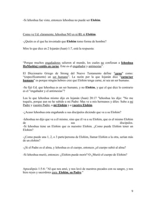 -Si Iehoshua fue visto, entonces Iehoshua no puede ser Elohim.



Como ve Ud. claramente, Iehoshua NO es ni El, ni Elohim.

-¿Quién es el que ha inventado que Elohim tomo forma de hombre?

Mire lo que dice en 2 Iojanán (Juan) 1:7, está la respuesta:



“Porque muchos engañadores salieron al mundo, los cuales no confiesan a Iehoshua
HaMashiaj venido en carne. Este es el engañador y antimesías”.

El Diccionario Griego de Strong del Nuevo Testamento define "carne" como:
“(específicamente) un ser humano”. La razón por la que Iojanán dice “carne/ser
humano” es porque ningún hebreo cree que Elohim tenga carne, ni sea un ser humano.

-Se fijó Ud. que Iehoshua es un ser humano, y no Elohim, y que el que dice lo contrario
es el “engañador y el antimesías”?

Lea lo que Iehoshua mismo dijo en Iojanán (Juan) 20:17 "Iehoshua les dijo: "No me
toquéis, porque aun no he subido a mi Padre: Mas ve a mis hermanos y diles: Subo a mi
Padre y vuestro Padre, a mi Elohim y a vuestro Elohim.

-¿Acaso Iehoshua esta engañando a sus discípulos diciendo que va a su Elohim?

-Iehoshua no dijo que va a él mismo, sino que él va a su Elohim, que es el mismo Elohim
de                                     sus                                    discípulos.
-Si Iehoshua tiene un Elohim que es nuesstro Elohim. ¿Como puede Elohim tener un
Elohim?

-¿Como puede una 1, 2, o 3 parte/persona de Elohim, llamar Elohim a la otra, serían más
de un elohim?

-¿Si el Padre es el alma, y Iehoshua es el cuerpo, entonces ¿el cuerpo subió al alma?

-Si Iehoshua murió, entonces: ¿Elohim puede morir? O ¿Murió el cuerpo de Elohim?



Apocalipsis 1:5-6: "Al que nos amó, y nos lavó de nuestros pecados con su sangre, y nos
hizo reyes y sacerdotes para Elohim, su Padre."




                                                                                        9
 