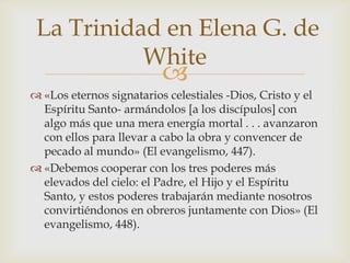 «Los eternos signatarios celestiales -Dios, Cristo y el Espíritu Santo- armándolos [a los discípulos] con algo más que una mera energía mortal . . . avanzaron con ellos para llevar a cabo la obra y convencer de pecado al mundo» (El evangelismo, 447).«Debemos cooperar con los tres poderes más elevados del cielo: el Padre, el Hijo y el Espíritu Santo, y estos poderes trabajarán mediante nosotros convirtiéndonos en obreros juntamente con Dios» (El evangelismo, 448). La Trinidad en Elena G. de White