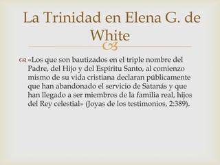 «Los que son bautizados en el triple nombre del Padre, del Hijo y del Espíritu Santo, al comienzo mismo de su vida cristiana declaran públicamente que han abandonado el servicio de Satanás y que han llegado a ser miembros de la familia real, hijos del Rey celestial» (Joyas de los testimonios, 2:389). La Trinidad en Elena G. de White