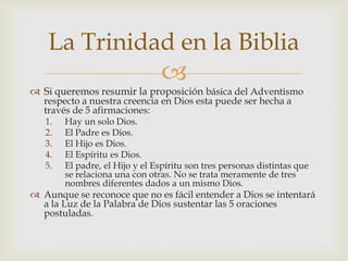 Si queremos resumir la proposición básica del Adventismo respecto a nuestra creencia en Dios esta puede ser hecha a través de 5 afirmaciones:Hay un solo Dios.El Padre es Dios.El Hijo es Dios.El Espíritu es Dios.El padre, el Hijo y el Espíritu son tres personas distintas que se relaciona una con otras. No se trata meramente de tres nombres diferentes dados a un mismo Dios. Aunque se reconoce que no es fácil entender a Dios se intentará a la Luz de la Palabra de Dios sustentar las 5 oraciones postuladas.La Trinidad en la Biblia