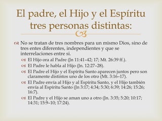 No se tratan de tres nombres para un mismo Dios, sino de tres entes diferentes, independientes y que se interrelaciones entre si.El Hijo ora al Padre (Jn 11:41–42; 17; Mt. 26:39 ff.).El Padre le habla al Hijo (Jn. 12:27–28).El Padre el Hijo y el Espíritu Santo aparecen juntos pero son claramente distintos uno de los otro (Mt. 3:16–17).El Padre envía al Hijo y al Espíritu Santo, y el Hijo también envía al Espíritu Santo (Jn 3:17; 4:34; 5:30; 6:39; 14:26; 15:26; 16:7).El Padre y el Hijo se aman uno a otro (Jn. 3:35; 5:20; 10:17; 14:31; 15:9–10; 17:24).El padre, el Hijo y el Espíritu tres personas distintas: