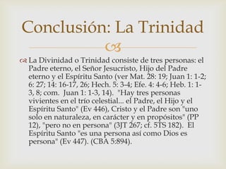 La Divinidad o Trinidad consiste de tres personas: el Padre eterno, el Señor Jesucristo, Hijo del Padre eterno y el Espíritu Santo (ver Mat. 28: 19; Juan 1: 1-2; 6: 27; 14: 16-17, 26; Hech. 5: 3-4; Efe. 4: 4-6; Heb. 1: 1-3, 8; com.  Juan 1: 1-3, 14).  "Hay tres personas vivientes en el trío celestial... el Padre, el Hijo y el Espíritu Santo" (Ev 446), Cristo y el Padre son "uno solo en naturaleza, en carácter y en propósitos" (PP 12), "pero no en persona" (3JT 267; cf. 5TS 182).  El Espíritu Santo "es una persona así como Dios es persona" (Ev 447). (CBA 5:894).Conclusión: La Trinidad