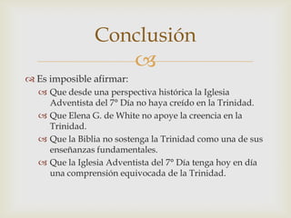 Es imposible afirmar:Que desde una perspectiva histórica la Iglesia Adventista del 7° Día no haya creído en la Trinidad.Que Elena G. de White no apoye la creencia en la Trinidad.Que la Biblia no sostenga la Trinidad como una de sus enseñanzas fundamentales.Que la Iglesia Adventista del 7° Día tenga hoy en día una comprensión equivocada de la Trinidad.Conclusión