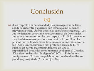 «Con respecto a la personalidad y las prerrogativas de Dios, dónde se encuentra y quién es, son temas que no debemos atrevemos a tocar.  Acerca de esto, el silencio es elocuencia.  Los que no tienen un conocimiento experimental de Dios son los que se aventuran a especular con respecto a El.  Si lo conocieran más, tendrían menos que decir en cuanto a lo que El es.  La persona que en la vida diaria tiene una comunión más estrecha con Dios y un conocimiento más profundo acerca de El, es quien se da cuenta más profundamente de la total imposibilidad de que los seres humanos expliquen al Creador. . . Dios siempre ha sido.  Es el gran YO SOY. . . Es infinito y omnipresente.  No tenemos palabras que puedan describir su grandeza y majestad» (Alza tus ojos, 324).Conclusión