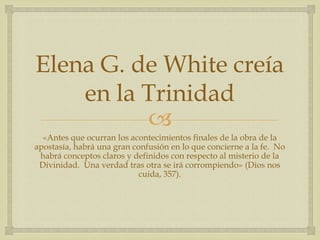 Elena G. de White creía en la Trinidad«Antes que ocurran los acontecimientos finales de la obra de la apostasía, habrá una gran confusión en lo que concierne a la fe.  No habrá conceptos claros y definidos con respecto al misterio de la Divinidad.  Una verdad tras otra se irá corrompiendo» (Dios nos cuida, 357).
