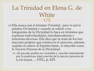 Ella nunca usó el término Trinidad,  pero si usó la palabra Divinidad y cuando se refiere a los integrantes de la Divinidad lo haca en términos que expresan individualidad, interdependencia y funciones diversas. Ella dice que se trata de los tres mayores poderes que existen en el universo, además cuando se refiere al Espíritu Santo, lo describe como la Tercera Persona de la Divinidad:«El pecado podría ser resistido y vencido únicamente por la poderosa intervención de la tercera persona de la Divinidad…» DTG, p. 625.La Trinidad en Elena G. de White