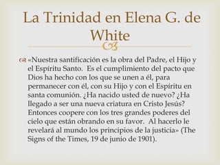«Nuestra santificación es la obra del Padre, el Hijo y el Espíritu Santo.  Es el cumplimiento del pacto que Dios ha hecho con los que se unen a él, para permanecer con él, con su Hijo y con el Espíritu en santa comunión. ¿Ha nacido usted de nuevo? ¿Ha llegado a ser una nueva criatura en Cristo Jesús?  Entonces coopere con los tres grandes poderes del cielo que están obrando en su favor.  Al hacerlo le revelará al mundo los principios de la justicia» (TheSigns of the Times, 19 de junio de 1901). La Trinidad en Elena G. de White
