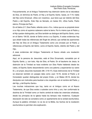 Instituto Bíblico Evangelio Completo
                                                    San Pedro Sula, Honduras.
Frecuentemente, en el Antiguo Testamento hay distinción dentro de la naturaleza
de Dios, en términos de Padre, el Hijo y el Espíritu Santo. Isaías, en 7:14, habla
del Hijo como Emanuel, «Dios con nosotros», que tiene que ser distinto del Dios
Padre y del Espíritu. Este Hijo es llamado, en Isaías 9:6, «Dios fuerte, Padre
eterno, Príncipe de Paz>.
En el Salmo 2:7, Dios Padre, referido como «Yo», indica que es su propósito tener
a su Hijo como el supremo soberano sobre la tierra. Por lo mismo que el Padre y
el Hijo quedan distinguidos, así Dios también se distingue del Espíritu Santo, como
en el Salmo 104:30, donde el Señor envía a su Espíritu. A estas evidencias hay
que añadir todas las referencias del Ángel de Jehová, que señala las apariciones
del Hijo de Dios en el Antiguo Testamento como uno enviado por el Padre, y
referencias al Espíritu del Señor, como el Espíritu Santo, distinto del Padre y del
Hijo.
A esas evidencias del Antiguo Testamento el Nuevo añade una revelación
adicional.
Aquí, en la persona de Jesucristo, está el Dios Encarnado, concebido por el
Espíritu Santo, y, con todo, Hijo de Dios, el Padre. En el bautismo de Jesús, la
distinción de la Trinidad se hace evidente con Dios Padre hablando desde los
cielos, el Espíritu Santo descendiendo como una paloma y esparciendo luz sobre
El, y el propio Jesucristo bautizado (Mt. 3:16-17). Esas distinciones de la Trinidad
se observan también en pasajes tales como Juan 14:16, donde el Padre y el
Consolador quedan distinguidos del propio Cristo, y en Mateo 28:19, donde los
discípulos son instruidos para bautizar a los creyentes «en el nombre del Padre, y
del Hijo, y del Espíritu Santo».
Las muchas indicaciones que hay, tanto en el Antiguo como en el Nuevo
Testamento, de que Dios existe o subsiste como trino y uno, han conformado la
doctrina de la Trinidad como un hecho central de todas las creencias ortodoxas,
desde los principios de la iglesia hasta los tiempos más modernos. Cualquier
desviación de esto se considera como un apartamiento de la verdad escriturística.
Aunque la palabra «trinidad» no se da en la Biblia, los hechos de la revelación
escriturística no permiten otra explicación.


                                                                                  4
 