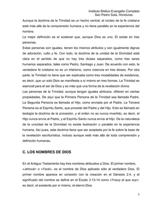 Instituto Bíblico Evangelio Completo
                                                     San Pedro Sula, Honduras.
Aunque la doctrina de la Trinidad es un hecho central, el núcleo de la fe cristiana
está más allá de la comprensión humana y no tiene paralelo en la experiencia del
hombre.
La mejor definición es el sostener que, aunque Dios es uno, El existe en tres
personas.
Estas personas son iguales, tienen los mismos atributos y son igualmente dignas
de adoración, culto y fe. Con todo, la doctrina de la unidad de la Divinidad está
clara en el sentido de que no hay tres dioses separados, como tres seres
humanos separados, tales como Pedro, Santiago y Juan. De acuerdo con esto, la
verdadera fe cristiana no es un triteísmo, como creencia en tres dioses. Por otra
parte, la Trinidad no tiene que ser explicada como tres modalidades de existencia,
es decir, que un solo Dios se manifiesta a sí mismo en tres formas. La Trinidad es
esencial para el ser de Dios y es más que una forma de la revelación divina.
Las personas de la Trinidad, aunque tengan iguales atributos, difieren en ciertas
propiedades. De aquí que la Primera Persona de la Trinidad sea llamada Padre.
La Segunda Persona es llamada el Hijo, como enviada por el Padre. La Tercera
Persona es el Espíritu Santo, que procede del Padre y del Hijo. Esto es llamado en
teología la doctrina de la procesión, y el orden no es nunca invertido, es decir, el
Hijo nunca envía al Padre, y el Espíritu Santo nunca envía al Hijo. De la naturaleza
de la unicidad de la Divinidad no existe ilustración o paralelo en la experiencia
humana. Así pues, esta doctrina tiene que ser aceptada por la fe sobre la base de
la revelación escriturística, incluso aunque esté más allá de toda comprensión y
definición humanas.


C. LOS NOMBRES DE DIOS


En el Antiguo Testamento hay tres nombres atribuidos a Dios. El primer nombre,
«Jehová> o «Yavé», es el nombre de Dios aplicado sólo al verdadero Dios. El
primer nombre aparece en conexión con la creación en el Génesis 2:4, y el
significado del nombre se define en el Éxodo 3:13-14 como «Yosoy el que soy>,
es decir, el existente por sí mismo, el eterno Dios

                                                                                   5
 