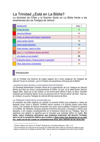 La Trinidad ¿Está en La Biblia?
La divinidad de Cristo y el Espíritu Santo en La Biblia frente a las
enseñanzas de Los Testigos de Jehová

     Introducción                                                                                      pág. 1
     El Hijo de Dios                                                                                       5
     Jehová el Mesías                                                                                      6
     Cristo, el Jehová del Antiguo Testamento                                                              7
     Jesús recibe oración                                                                                 14
     Jesús recibe adoración                                                                               16
     Citas directas: Jesús es Dios                                                                        17
     Juan 1: 1 “La Palabra (Jesús) era Dios”                                                              21
     ¿Es Jesús un ser creado?                                                                             26
     El Espíritu Santo ¿“Fuerza activa” o persona?                                                        30
     Otras objeciones contestadas                                                                         34



    Introducción

¿Es la Trinidad una doctrina de origen pagano tal y como aseguran los Testigos de
Jehová? O por el contrario: ¿es la Trinidad una enseñanza intrínseca de la Biblia?

¿QUIÉN ES DIOS SEGÚN LA SOCIEDAD WATCHTOWER?
La Sociedad Watchtower (nombre oficial de la organización de Los Testigos de Jehová)
afirma que Dios es única y exclusivamente el Padre, al cual, se le debe llamar Jehová.
Según ellos, Jesús es un ser creado, un ser divino pero inferior a Dios, no Dios. También
enseñan que el Espíritu Santo no es una persona sino la "fuerza activa" de Dios1. Esto es,
en síntesis, lo que los Testigos de Jehová afirman acerca de Dios.

LA TRINIDAD COMO REVELACIÓN BÍBLICA
El propósito de estas páginas es mostrar la armonía bíblica que presenta a Jesús de
Nazaret como Yavé o Jehová2 (YHWH) hecho hombre y el Espíritu Santo como Dios
mismo. Los Testigos de Jehová recuerdan con razón que la palabra Trinidad no aparece
en la Biblia. No obstante, tampoco aparece el término teocracia, cronología o milenio (por
ejemplo) y son usados constantemente en la literatura oficial de Los Testigos. Que no
aparezca una palabra no significa que el concepto que pretende definir no exista. Por
tanto, como cristianos afirmamos que podemos prescindir del término Trinidad,
pero no de la revelación bíblica que muestra a Dios como tres personas en un solo
ser, cada una de las cuales es completamente Dios, pero distinta de las otras dos.

1
  Revista ¿Debería creer usted en la Trinidad? Publicada por La Sociedad Watchtower, 1989, p. 22
2
  Por la coincidencia de traducción de las versiones de La Biblia Reina-Valera 1960 que usaremos por defecto en este
trabajo y la versión de Los Testigos de Jehová (TNM), usamos Jehová como adaptación del nombre de Dios (YHWH).



                                                           1
 