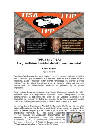 TPP, TTIP, TiSA:
La grandísima trinidad del sionismo imperial
rubèn ramos
Agosto, 24, 2015
Gracias a Wikileaks se han ido conociendo los documentos originales sobre los
tres “Tratados” que conforman “La Trinidad” para el nuevo orden mundial
neoliberal. Estos “Tratados”, están siendo “arreglados en secreto”, por los
“lobistas” de las élites financieras y de la industria bélica del sionismo
internacional con determinadas instancias de gobierno de los países
implicados.
Dejan patente la nueva estrategia para detener el desmoronamiento del orden
neoliberal que aún hegemoniza Estados Unidos, otorgándoles a las
transnacionales la soberanía “de facto” de los Estados nacionales y la
capacidad de decisión en todos los órdenes de la vida económica, social,
política e ideológica; la investigación, la ciencia, la tecnología y la cultura.
Ya moribunda, la Organización Mundial de Comercio (OMC), las mismas élites
industrial-financieras, que le dieron nacimiento, ahora apuran su muerte. Este
sería el nuevo milagro que se propondrían alcanzar los “Tratados” de la
grandísima “Trinidad”: El Trans-Pacific Partnership
(TPP), o Acuerdo de Asociación Trans-Pacífico (en
español); el Transatlantic Trade and Investment
Partnership (TTIP), o Asociación Transatlántica de
Comercio e Inversión; el Trade in Services Agreement
(TiSA), o Acuerdo sobre el Comercio de Servicios.
 