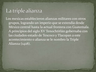 Los mexicas establecieron alianzas militares con otros grupos, logrando un imperio que se extendía desde México central hasta la actual frontera con Guatemala. A principios del siglo XV Tenochtitlán gobernaba con las ciudades-estado de Texcoco y Tlacopan a este acontecimiento o alianza se le nombro la Triple Alianza (1428).La triple alianza