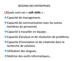 BESOINS DES ENTREPRISESBESOINS DES ENTREPRISES
Quels sont ces « soft skills » :
Capacité de management;
Capacité de communication avec les autres
membres du personnel;
Capacité à travailler en équipe;
Capacité d’analyse et de résolution de problème;
Capacité d’innovation et de créativité dans la
recherche de solution;
Utilisation des langues;
Maîtrise des outils informatiques…
 