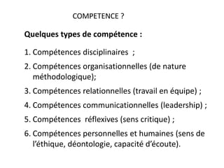 COMPETENCE ?
Quelques types de compétence :
1. Compétences disciplinaires ;
2. Compétences organisationnelles (de nature
méthodologique);
3. Compétences relationnelles (travail en équipe) ;
4. Compétences communicationnelles (leadership) ;
5. Compétences réflexives (sens critique) ;
6. Compétences personnelles et humaines (sens de
l’éthique, déontologie, capacité d’écoute).
 
