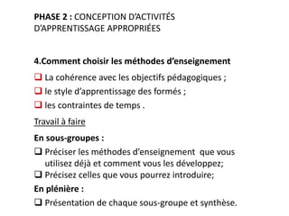 w w w. c o l e a c p . o r g /p i p
PHASE 2 : CONCEPTION D’ACTIVITÉS
D’APPRENTISSAGE APPROPRIÉES
4.Comment choisir les méthodes d’enseignement
 La cohérence avec les objectifs pédagogiques ;
 le style d’apprentissage des formés ;
 les contraintes de temps .
Travail à faire
En sous-groupes :
 Préciser les méthodes d’enseignement que vous
utilisez déjà et comment vous les développez;
 Précisez celles que vous pourrez introduire;
En plénière :
 Présentation de chaque sous-groupe et synthèse.
 