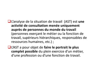L’analyse de la situation de travail (AST) est une
activité de consultation menée uniquement
auprès de personnes du monde du travail
(personnes exerçant le métier ou la fonction de
travail, supérieurs hiérarchiques, responsables de
ressources humaines, etc.) ;
L’AST a pour objet de faire le portrait le plus
complet possible du plein exercice d’un métier,
d’une profession ou d’une fonction de travail.
 