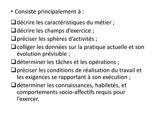 • Consiste principalement à :
décrire les caractéristiques du métier ;
décrire les champs d’exercice ;
préciser les sphères d’activités ;
colliger les données sur la pratique actuelle et son
évolution prévisible ;
déterminer les tâches et les opérations ;
préciser les conditions de réalisation du travail et
les exigences se rapportant à son exécution ;
déterminer les connaissances, habiletés, et
comportements socio-affectifs requis pour
l’exercer.
 