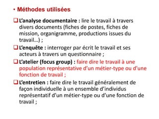 • Méthodes utilisées
L’analyse documentaire : lire le travail à travers
divers documents (fiches de postes, fiches de
mission, organigramme, productions issues du
travail…) ;
L’enquête : interroger par écrit le travail et ses
acteurs à travers un questionnaire ;
L’atelier (focus group) : faire dire le travail à une
population représentative d’un métier-type ou d’une
fonction de travail ;
L’entretien : faire dire le travail généralement de
façon individuelle à un ensemble d’individus
représentatif d’un métier-type ou d’une fonction de
travail ;
 