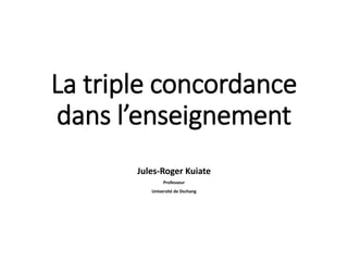 La triple concordance
dans l’enseignement
Jules-Roger Kuiate
Professeur
Université de Dschang
 