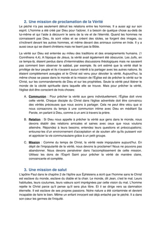 2. Une mission de proclamation de la Vérité"
Le péché n'a pas seulement détruit les relations entre les hommes. Il a aussi agi sur son
esprit. L'homme a été créé par Dieu pour l'adorer, il a besoin de quelque chose au-delà de
lui-même et qui l’aide à découvrir le sens de la vie et de l'éternité. Quand les hommes ne
connaissent pas Dieu, ils sont vides et se créent des idoles, se forgent des images, ou
s'inclinent devant les autres hommes, et même devant des animaux comme en Inde. Il y a
aussi ceux qui se disent chrétiens mais ne lisent pas la Bible.!
La vérité sur Dieu est enterrée au milieu des traditions et des enseignements humains. (1
Corinthiens 4,4). A l'époque de Jésus, la vérité avait également été obscurcie. Les Juifs, en
ce temps-là, étaient perdus dans d'interminables discussions théologiques mais ne savaient
pas comment bien observer le sabbat, par exemple. Ils ont estimé que la vérité était le
privilège de leur peuple et ils n'avaient aucun intérêt à la partager avec les autres nations. Ils
étaient complètement aveugles et le Christ est venu pour dévoiler la vérité. Aujourd'hui, la
même chose se passe dans le monde et la mission de l'Église est de prêcher la vérité sur le
Christ, sur les commandements de Dieu et sur les prophéties. Seule la vérité peut libérer le
monde de la cécité spirituelle dans laquelle elle se trouve. Mais pour prêcher la vérité,
l'église doit être conscient de trois choses:!
A. Communion  : Pour prêcher la vérité aux gens individuellement, l'Église doit vivre
cette vérité. Chaque disciple du Christ dans l'église adventiste doit être convaincu
des vérités précieuses que nous avons à partager. Cela ne peut être vécu que si
nous consacrons du temps à une communion intime avec Dieu en méditant Sa
Parole, en parlant à Dieu, comme à un ami à travers la prière.!
B. Relation  : Si Dieu nous appelle à prêcher la vérité aux gens dans le monde, nous
devons établir des relations amicales et saines avec ceux que nous voulons
atteindre. Répondez à leurs besoins; entendez leurs questions et préoccupations;
entourez-les d’un environnement d'acceptation et de soutien afin qu'ils puissent voir
et apprécier la vie communautaire grâce à un petit groupe.!
C. Mission  : Comme du temps de Christ, la vérité reste impopulaire aujourd'hui. En
dépit de l'impopularité de la vérité, nous devons la proclamer! Nous ne pouvons pas
abandonner. Nous devons persévérer dans l'accomplissement de cette mission.
Utilisez les dons de l'Esprit Saint pour prêcher la vérité de manière claire,
convaincante et complète.!

3. Une mission de salut"
L'apôtre Paul dans le chapitre 2 de l'épître aux Éphésiens a écrit que l'homme sans le Christ
est esclave du monde, esclave du diable et la chair. Le monde, dit Jean, c'est le mal. Leurs
habitudes, leurs coutumes, leurs valeurs sont imprégnées par cette vision du mal. L'homme
rejette le Christ parce qu'il pense qu'il sera plus libre. Et il se dirige vers sa damnation
éternelle. Il est esclave de ses propres passions. Notre nature a été contaminée et devient
incapable de faire le bien. Même un enfant innocent est déjà entaché par le péché. Il a dans
son cœur les germes de l'iniquité.!

 