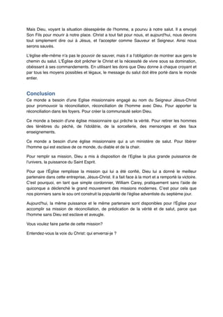 Mais Dieu, voyant la situation désespérée de l'homme, a pourvu à notre salut. Il a envoyé
Son Fils pour mourir à notre place. Christ a tout fait pour nous, et aujourd'hui, nous devons
tout simplement dire oui à Jésus, et l'accepter comme Sauveur et Seigneur. Ainsi nous
serons sauvés. !
L'église elle-même n'a pas le pouvoir de sauver, mais il a l'obligation de montrer aux gens le
chemin du salut. L'Église doit prêcher le Christ et la nécessité de vivre sous sa domination,
obéissant à ses commandements. En utilisant les dons que Dieu donne à chaque croyant et
par tous les moyens possibles et légaux, le message du salut doit être porté dans le monde
entier.!

Conclusion"
Ce monde a besoin d'une Eglise missionnaire engagé au nom du Seigneur Jésus-Christ
pour promouvoir la réconciliation, réconciliation de l'homme avec Dieu. Pour apporter la
réconciliation dans les foyers. Pour créer la communauté selon Dieu.!
Ce monde a besoin d'une église missionnaire qui prêche la vérité. Pour retirer les hommes
des ténèbres du péché, de l'idolâtrie, de la sorcellerie, des mensonges et des faux
enseignements.!
Ce monde a besoin d'une église missionnaire qui a un ministère de salut. Pour libérer
l'homme qui est esclave de ce monde, du diable et de la chair.!
Pour remplir sa mission, Dieu a mis à disposition de l’Eglise la plus grande puissance de
l'univers, la puissance du Saint Esprit.!
Pour que l'Église remplisse la mission qui lui a été confié, Dieu lui a donné le meilleur
partenaire dans cette entreprise, Jésus-Christ. Il a fait face à la mort et a remporté la victoire.
C'est pourquoi, en tant que simple cordonnier, William Carey, pratiquement sans l'aide de
quiconque a déclenché le grand mouvement des missions modernes. C’est pour cela que
nos pionniers sans le sou ont construit la popularité de l'église adventiste du septième jour.!
Aujourd'hui, la même puissance et le même partenaire sont disponibles pour l'Église pour
accomplir sa mission de réconciliation, de prédication de la vérité et de salut, parce que
l'homme sans Dieu est esclave et aveugle.!
Vous voulez faire partie de cette mission?!
Entendez-vous la voix du Christ: qui enverrai-je ?

 