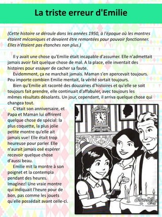 (Cette histoire se déroule dans les années 1950, à l'époque où les montres
étaient mécaniques et devaient être remontées pour pouvoir fonctionner.
Elles n'étaient pas étanches non plus.)
Il y avait une chose qu'Emilie était incapable d'assumer. Elle n'admettait
jamais avoir fait quelque chose de mal. A la place, elle inventait des
histoires pour essayer de cacher sa faute.
Evidemment, ça ne marchait jamais. Maman s'en apercevait toujours.
Peu importe combien Emilie mentait, la vérité sortait toujours.
Bien qu'Emilie ait raconté des douzaines d'histoires et qu'elle se soit
toujours fait prendre, elle continuait d'affabuler, avec toujours les
mêmes résultats désolants. Un jour, cependant, il arriva quelque chose qui
changea tout.
C'était son anniversaire, et
Papa et Maman lui offrirent
quelque chose de spécial: la
plus coquette, la plus jolie
petite montre qu'elle ait
jamais vue! Elle était trop
heureuse pour parler. Elle
n'aurait jamais osé espérer
recevoir quelque chose
d'aussi beau.
Emilie mit la montre à son
poignet et la contempla
pendant des heures.
Imaginez! Une vraie montre
qui indiquait l'heure pour de
bon, pas comme les jouets
qu'elle possédait avant celle-ci.
La triste erreur d'Emilie
 