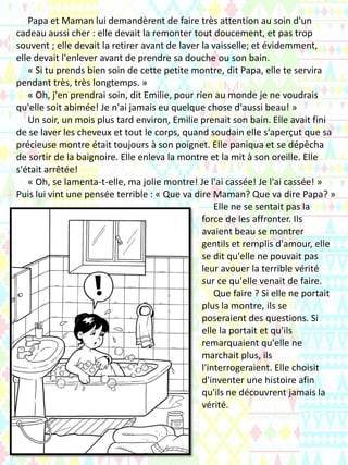 Papa et Maman lui demandèrent de faire très attention au soin d'un
cadeau aussi cher : elle devait la remonter tout doucement, et pas trop
souvent ; elle devait la retirer avant de laver la vaisselle; et évidemment,
elle devait l'enlever avant de prendre sa douche ou son bain.
« Si tu prends bien soin de cette petite montre, dit Papa, elle te servira
pendant très, très longtemps. »
« Oh, j'en prendrai soin, dit Emilie, pour rien au monde je ne voudrais
qu'elle soit abimée! Je n'ai jamais eu quelque chose d'aussi beau! »
Un soir, un mois plus tard environ, Emilie prenait son bain. Elle avait fini
de se laver les cheveux et tout le corps, quand soudain elle s'aperçut que sa
précieuse montre était toujours à son poignet. Elle paniqua et se dépêcha
de sortir de la baignoire. Elle enleva la montre et la mit à son oreille. Elle
s'était arrêtée!
« Oh, se lamenta-t-elle, ma jolie montre! Je l'ai cassée! Je l'ai cassée! »
Puis lui vint une pensée terrible : « Que va dire Maman? Que va dire Papa? »
Elle ne se sentait pas la
force de les affronter. Ils
avaient beau se montrer
gentils et remplis d'amour, elle
se dit qu'elle ne pouvait pas
leur avouer la terrible vérité
sur ce qu'elle venait de faire.
Que faire ? Si elle ne portait
plus la montre, ils se
poseraient des questions. Si
elle la portait et qu'ils
remarquaient qu'elle ne
marchait plus, ils
l'interrogeraient. Elle choisit
d'inventer une histoire afin
qu'ils ne découvrent jamais la
vérité.
 