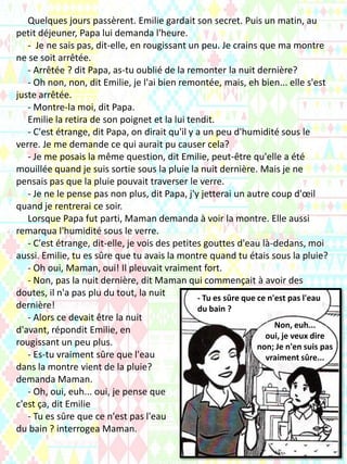 Quelques jours passèrent. Emilie gardait son secret. Puis un matin, au
petit déjeuner, Papa lui demanda l'heure.
- Je ne sais pas, dit-elle, en rougissant un peu. Je crains que ma montre
ne se soit arrêtée.
- Arrêtée ? dit Papa, as-tu oublié de la remonter la nuit dernière?
- Oh non, non, dit Emilie, je l'ai bien remontée, mais, eh bien... elle s'est
juste arrêtée.
- Montre-la moi, dit Papa.
Emilie la retira de son poignet et la lui tendit.
- C'est étrange, dit Papa, on dirait qu'il y a un peu d'humidité sous le
verre. Je me demande ce qui aurait pu causer cela?
- Je me posais la même question, dit Emilie, peut-être qu'elle a été
mouillée quand je suis sortie sous la pluie la nuit dernière. Mais je ne
pensais pas que la pluie pouvait traverser le verre.
- Je ne le pense pas non plus, dit Papa, j'y jetterai un autre coup d'œil
quand je rentrerai ce soir.
Lorsque Papa fut parti, Maman demanda à voir la montre. Elle aussi
remarqua l'humidité sous le verre.
- C'est étrange, dit-elle, je vois des petites gouttes d'eau là-dedans, moi
aussi. Emilie, tu es sûre que tu avais la montre quand tu étais sous la pluie?
- Oh oui, Maman, oui! Il pleuvait vraiment fort.
- Non, pas la nuit dernière, dit Maman qui commençait à avoir des
doutes, il n'a pas plu du tout, la nuit
dernière!
- Alors ce devait être la nuit
d'avant, répondit Emilie, en
rougissant un peu plus.
- Es-tu vraiment sûre que l'eau
dans la montre vient de la pluie?
demanda Maman.
- Oh, oui, euh... oui, je pense que
c'est ça, dit Emilie
- Tu es sûre que ce n'est pas l'eau
du bain ? interrogea Maman.
- Tu es sûre que ce n'est pas l'eau
du bain ?
Non, euh...
oui, je veux dire
non; Je n'en suis pas
vraiment sûre...
 