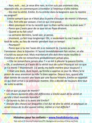 - Non, euh... oui, je veux dire non; Je n'en suis pas vraiment sûre,
répondit-elle, en commençant à trembler à l'intérieur d'elle-même.
- Dis-moi la vérité, Emilie. Es-tu entrée dans la baignoire avec la montre
au poignet?
Emilie comprit que ce n'était plus la peine d'essayer de mentir à Maman.
- Oui, finit-elle par avouer, c'est ce qui s’est passé.
- Alors pourquoi m'as-tu raconté que tu étais sortie sous la pluie avec ?
- Parce que j'avais peur de ce que toi ou Papa diraient.
- Quand as-tu fait cela?
- La semaine dernière, lundi soir, je pense.
- Vraiment, ça fait trop longtemps! Oh, si seulement tu me l'avais dit
tout de suite, au lieu de mentir pendant tout ce temps!
- Pourquoi?
- Parce que si tu me l'avais dit à ce moment-là, j'aurais pu vite
l'emmener chez le bijoutier. Il l'aurait immédiatement fait sécher, et elle
n'aurait eu aucun mal. Mais maintenant elle doit être toute rouillée à
l'intérieur et elle ne remarchera probablement jamais plus.
« Elle ne remarchera jamais plus ? » se mit à pleurer la pauvre Emilie.
« Oh, si seulement je t'avais dit la vérité tout de suite! Pourquoi est-ce que
je t'ai menti ? Maintenant j'ai perdu ma belle montre pour toujours! »
C'était une dure, dure leçon, qu'Emilie a apprise ce jour-là. Mais j'ai le
plaisir de vous annoncer qu'elle l'a bien apprise. Depuis lors, quand elle
était tentée de couvrir une faute par une fausse histoire, Emilie se rappelait
ce qui était arrivé à sa précieuse montre. Elle a décidé de toujours dire tout
de suite la vérité.
• Est-ce que ça paye de mentir?
• Les choses auraient-elles été différentes si Emilie avait dit la vérité et
qu'elle s'était montrée honnête?
• Qu'aurais-tu fais si tu avais été Emilie?
• Discute des choses sur lesquelles c'est dur de dire la vérité, et pourquoi ce
serait mieux de la dire quand même, même si c'est difficile?
Histoires pour les enfants – www.freekidstories.org
Text and art © Aurora Productions/TFI. Background courtesy of Nina via Flickr.
 