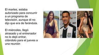 El martes, estaba
autorizado para concurrir
a un programa de
televisión, aunque él no
dijo que era de farándula.
El miércoles, llegó
atrasado y el entrenador
no lo dejó entrar,
citándolo para el jueves a
una reunión
 
