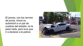 El jueves, con los nervios
de punta, chocó su
automóvil a un par de
cuadras del estadio, no le
pasó nada, pero tuvo que
ir a declarar a la policía
 