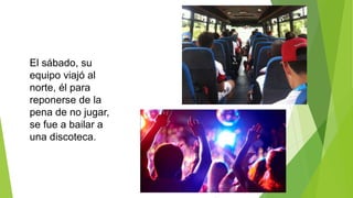 El sábado, su
equipo viajó al
norte, él para
reponerse de la
pena de no jugar,
se fue a bailar a
una discoteca.
 
