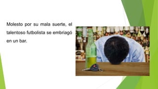 Molesto por su mala suerte, el
talentoso futbolista se embriagó
en un bar.
 