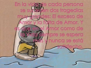 En la vida de cada persona se suceden dos tragedias muy grandes: El exceso de Amor y la falta de Amor. Y es que en el Amor...