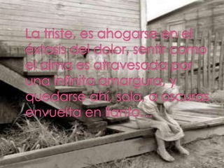 La triste, es ahogarse en el éxtasis del dolor, sentir como el alma es atravesada por una infinita amargura, y quedarse ah...