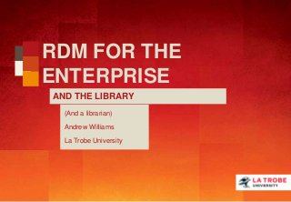 RDM FOR THE
ENTERPRISE
AND THE LIBRARY
(And a librarian)
Andrew Williams
La Trobe University
 