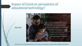 Impact of Covid on perceptions of
educational technology?
https://www.jisc.ac.uk/sites/default/files/ltr-report-change-and-challenge-for-students-staff-and-leaders-aug-2020.pdf
May 2020
 