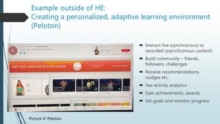 Example outside of HE:
Creating a personalized, adaptive learning environment
(Peloton)
 Interact live (synchronous) or
recorded (asynchronous content)
 Build community – friends,
followers, challenges
 Receive recommendations,
nudges etc.
 See activity analytics
 Gain achievements, awards
 Set goals and monitor progress
Picture © Peloton
 