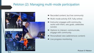 Peloton (2): Managing multi-mode participation
 Recorded content, but live community
 Multi-mode activity (F2F, fully online)
 Instructor engages with community,
works with them, sets goals, celebrates
success
 Options to interact, communicate,
engage with community
 Personalised view (add/remove content)
 Live progress monitoring
Picture © Peloton
 