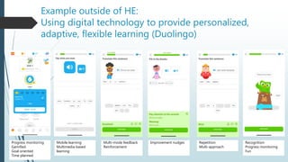 Example outside of HE:
Using digital technology to provide personalized,
adaptive, flexible learning (Duolingo)
Progress monitoring
Gamified
Goal oriented
Time planned
Mobile learning
Multimedia-based
learning
Multi-mode feedback
Reinforcement
Improvement nudges Repetition
Multi-approach
Recognition
Progress monitoring
Fun
 