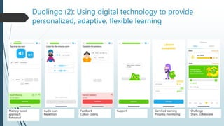 Duolingo (2): Using digital technology to provide
personalized, adaptive, flexible learning
Mastery based
approach
Rehearsal
Audio cues
Repetition
Feedback
Colour coding
Support Gamified learning
Progress monitoring
Challenge
Share, collaborate
 