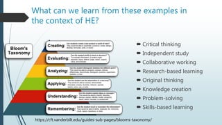 What can we learn from these examples in
the context of HE?
 Critical thinking
 Independent study
 Collaborative working
 Research-based learning
 Original thinking
 Knowledge creation
 Problem-solving
 Skills-based learning
https://cft.vanderbilt.edu/guides-sub-pages/blooms-taxonomy/
 