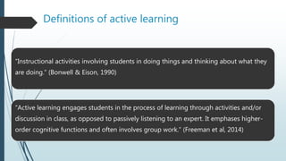 Definitions of active learning
“Instructional activities involving students in doing things and thinking about what they
are doing.” (Bonwell & Eison, 1990)
“Active learning engages students in the process of learning through activities and/or
discussion in class, as opposed to passively listening to an expert. It emphases higher-
order cognitive functions and often involves group work.” (Freeman et al, 2014)
 