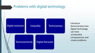 Digital exclusion Inequality Technostress
Digital literacies
Technocentricity
Literature
demonstrates how
digital technology
can have
unintended
consequences and
create problems.
Problems with digital technology
 