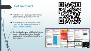 Get involved
 Padlet board – post your comments,
observations, questions, links etc.
 Scan the QR code with your camera
to access the Padlet or navigate to
https://bit.ly/3O38Vh1
 On the Padlet you will find a link to
a copy of my slides, and links to
papers and materials referred to in
this session.
 