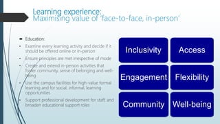 Learning experience:
Maximising value of ‘face-to-face, in-person’
 Education:
• Examine every learning activity and decide if it
should be offered online or in-person
• Ensure principles are met irrespective of mode
• Create and extend in-person activities that
foster community, sense of belonging and well-
being
• Use the campus facilities for high-value formal
learning and for social, informal, learning
opportunities
• Support professional development for staff, and
broaden educational support roles
Access
Flexibility
Inclusivity
Engagement
Well-being
Community
 