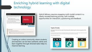 Enriching hybrid learning with digital
technology
Hybrid delivery requires engaging multi-modal content in a
clearly narrated learning journey, with multiple
opportunities for interaction, questioning and feedback.
Creating an online community where students
and teachers can be their authentic selves and
learn together through directed tasks helps to
improve learning.
 