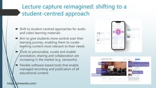 Lecture capture reimagined: shifting to a
student-centred approach
https://jamworks.com/
 Shift to student-centred approaches for audio
and video learning materials
 Aim to give students more control over their
learning journey, enabling them to curate
learning content most relevant to their needs
 Tools to personalize, curate and enable
annotation, sharing and collaboration are
increasing in the market (e.g. Jamworks)
 Flexible software-based tools that enable
managed recording and publication of all
educational content
 